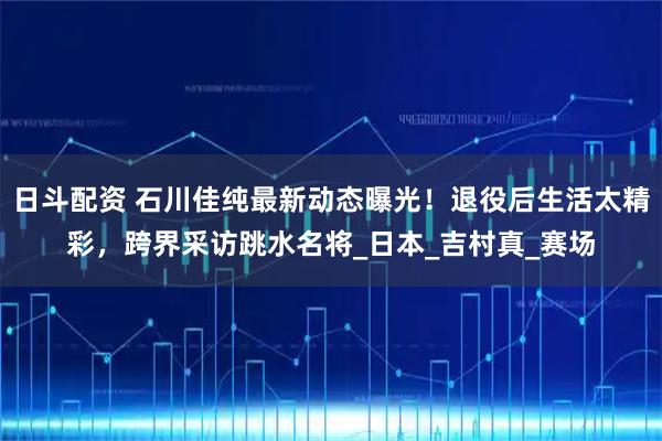 日斗配资 石川佳纯最新动态曝光！退役后生活太精彩，跨界采访跳水名将_日本_吉村真_赛场