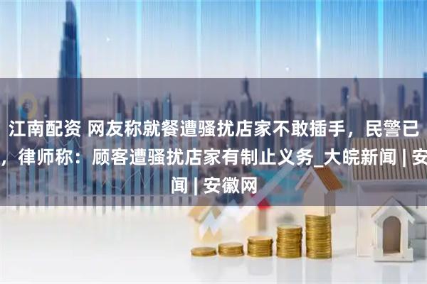 江南配资 网友称就餐遭骚扰店家不敢插手，民警已介入，律师称：顾客遭骚扰店家有制止义务_大皖新闻 | 安徽网