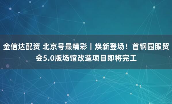 金信达配资 北京号最精彩｜焕新登场！首钢园服贸会5.0版场馆改造项目即将完工