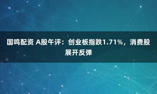 国鸣配资 A股午评：创业板指跌1.71%，消费股展开反弹