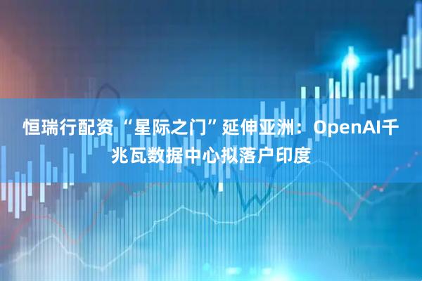 恒瑞行配资 “星际之门”延伸亚洲：OpenAI千兆瓦数据中心拟落户印度