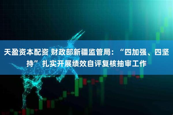 天盈资本配资 财政部新疆监管局：“四加强、四坚持” 扎实开展绩效自评复核抽审工作