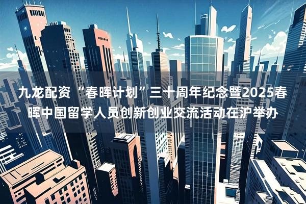 九龙配资 “春晖计划”三十周年纪念暨2025春晖中国留学人员创新创业交流活动在沪举办