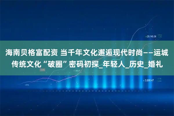 海南贝格富配资 当千年文化邂逅现代时尚——运城传统文化“破圈”密码初探_年轻人_历史_婚礼