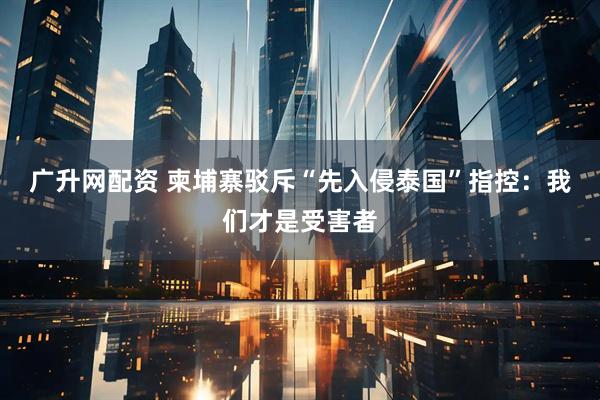 广升网配资 柬埔寨驳斥“先入侵泰国”指控：我们才是受害者