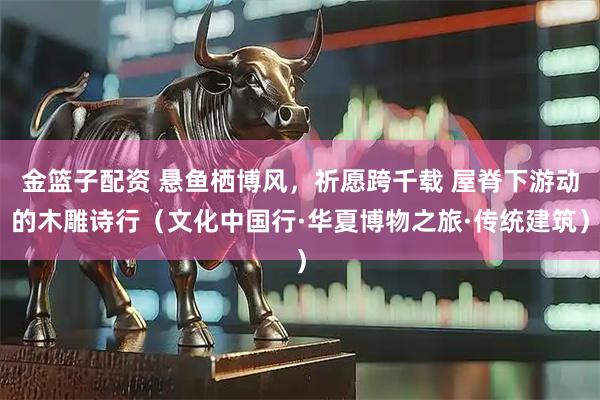 金篮子配资 悬鱼栖博风，祈愿跨千载 屋脊下游动的木雕诗行（文化中国行·华夏博物之旅·传统建筑）